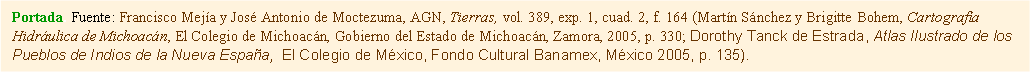 Cuadro de texto: Portada. Fuente: Francisco Mejía y José Antonio de Moctezuma, AGN, Tierras, vol. 389, exp. 1, cuad. 2, f. 164 (Martín Sánchez y Brigitte Bohem, Cartografía Hidráulica de Michoacán, El Colegio de Michoacán, Gobierno del Estado de Michoacán, Zamora, 2005, p. 330; Dorothy Tanck de Estrada, Atlas Ilustrado de los Pueblos de Indios de la Nueva España,  El Colegio de México, Fondo Cultural Banamex, México 2005, p. 135).  